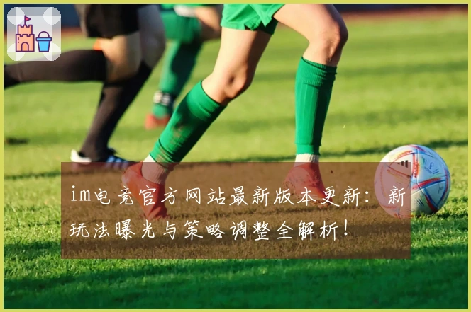 im电竞官方网站最新版本更新：新玩法曝光与策略调整全解析！