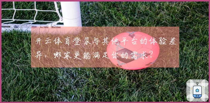 开云体育登录与其他平台的体验差异，哪家更能满足你的需求？